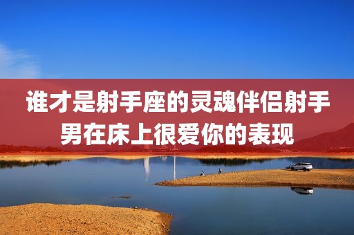 谁才是射手座的灵魂伴侣射手男在床上很爱你的表现