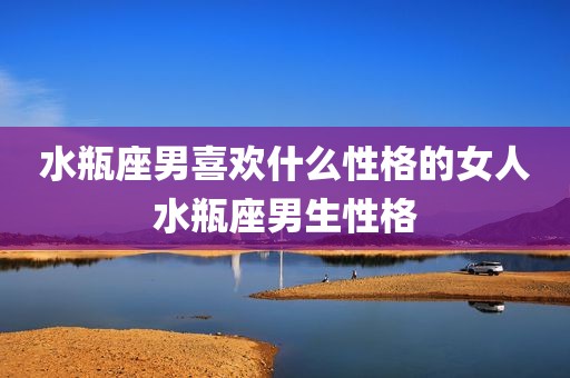 水瓶座男喜欢什么性格的女人水瓶座男生性格