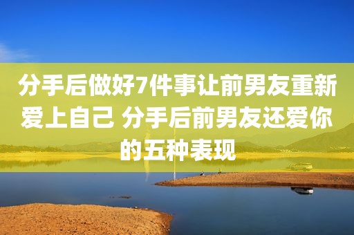 分手后做好7件事让前男友重新爱上自己 分手后前男友还爱你的五种表现