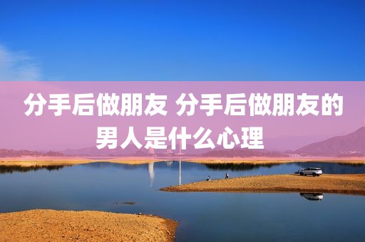 分手后做朋友 分手后做朋友的男人是什么心理 