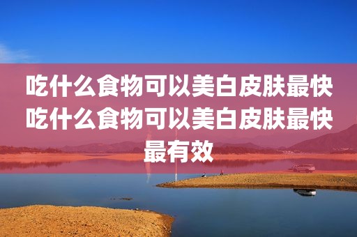 吃什么食物可以美白皮肤最快吃什么食物可以美白皮肤最快最有效