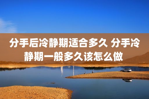 分手后冷静期适合多久 分手冷静期一般多久该怎么做 
