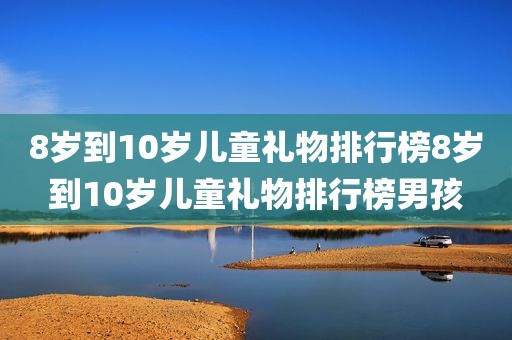 8岁到10岁儿童礼物排行榜8岁到10岁儿童礼物排行榜男孩