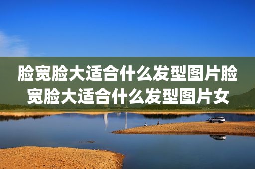 脸宽脸大适合什么发型图片脸宽脸大适合什么发型图片女