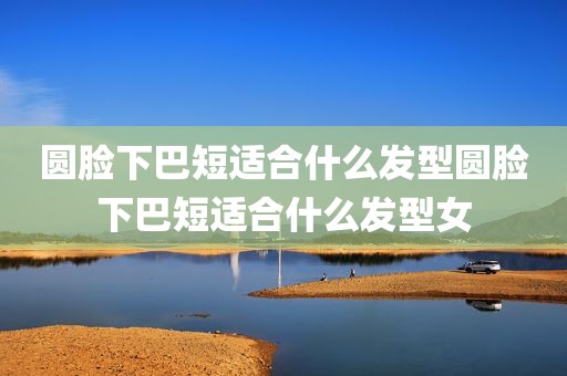圆脸下巴短适合什么发型圆脸下巴短适合什么发型女