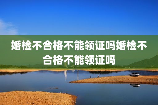 婚检不合格不能领证吗婚检不合格不能领证吗