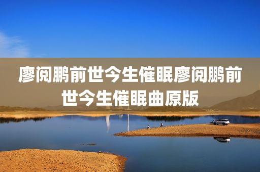 廖阅鹏前世今生催眠廖阅鹏前世今生催眠曲原版