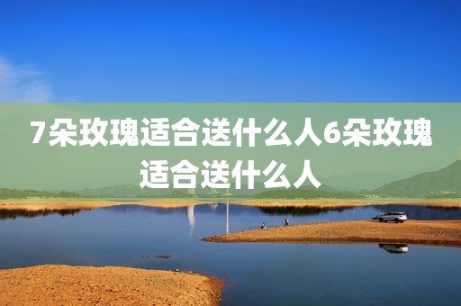 7朵玫瑰适合送什么人6朵玫瑰适合送什么人
