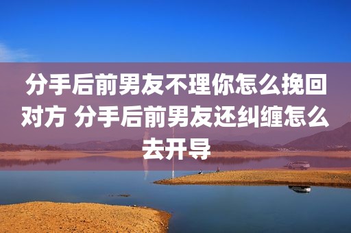 分手后前男友不理你怎么挽回对方 分手后前男友还纠缠怎么去开导