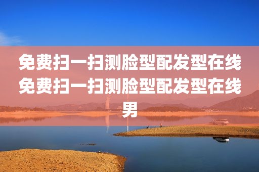 免费扫一扫测脸型配发型在线免费扫一扫测脸型配发型在线男