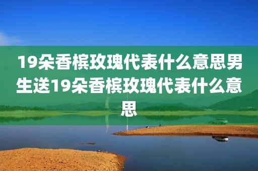 19朵香槟玫瑰代表什么意思男生送19朵香槟玫瑰代表什么意思