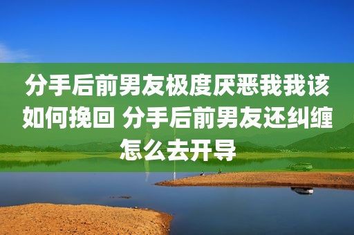 分手后前男友极度厌恶我我该如何挽回 分手后前男友还纠缠怎么去开导