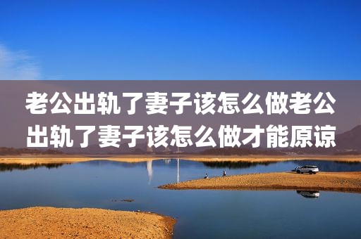 老公出轨了妻子该怎么做老公出轨了妻子该怎么做才能原谅