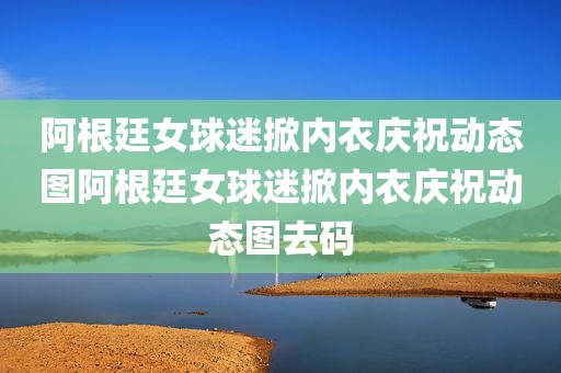 阿根廷女球迷掀内衣庆祝动态图阿根廷女球迷掀内衣庆祝动态图去码