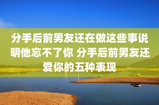 分手后前男友还在做这些事说明他忘不了你 分手后前男友还爱你的五种表现