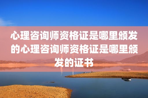 心理咨询师资格证是哪里颁发的心理咨询师资格证是哪里颁发的证书