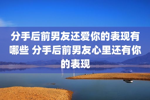 分手后前男友还爱你的表现有哪些 分手后前男友心里还有你的表现