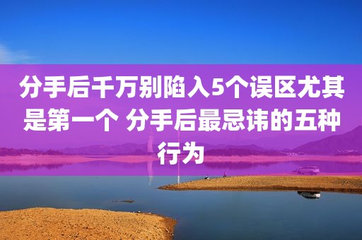 分手后千万别陷入5个误区尤其是第一个 分手后最忌讳的五种行为