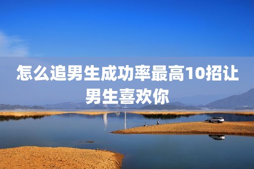 怎么追男生成功率最高10招让男生喜欢你