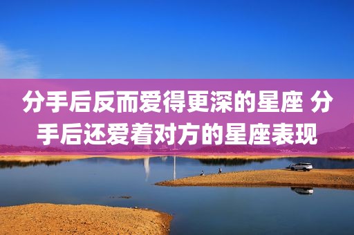 分手后反而爱得更深的星座 分手后还爱着对方的星座表现