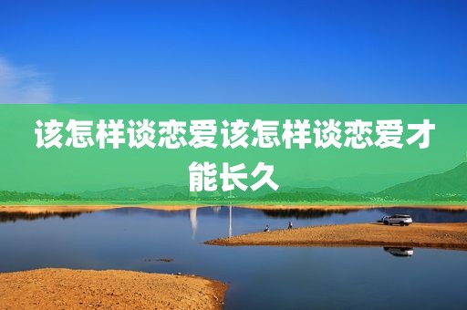 该怎样谈恋爱该怎样谈恋爱才能长久