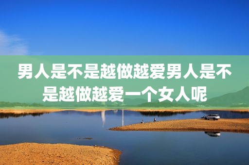 男人是不是越做越爱男人是不是越做越爱一个女人呢