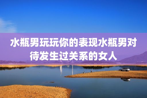 水瓶男玩玩你的表现水瓶男对待发生过关系的女人