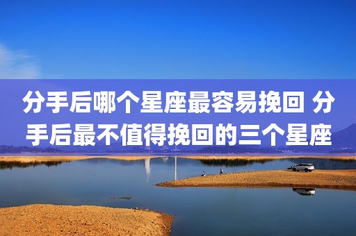 分手后哪个星座最容易挽回 分手后最不值得挽回的三个星座