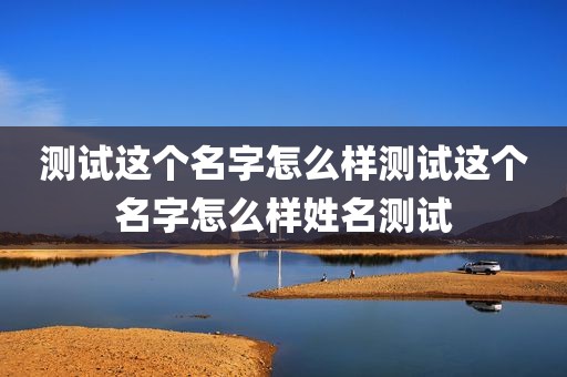 测试这个名字怎么样测试这个名字怎么样姓名测试