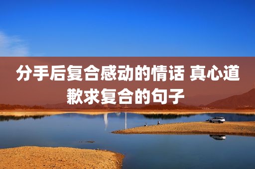 分手后复合感动的情话 真心道歉求复合的句子 