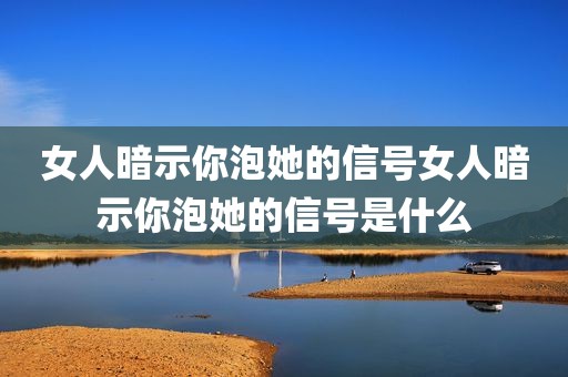 女人暗示你泡她的信号女人暗示你泡她的信号是什么