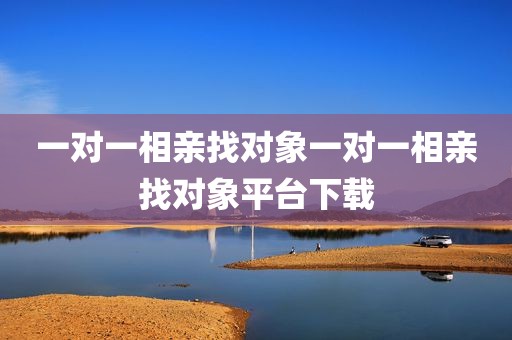 一对一相亲找对象一对一相亲找对象平台下载