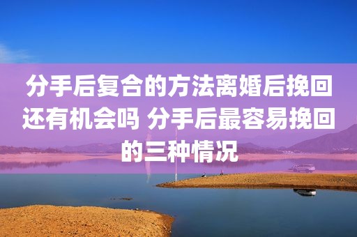 分手后复合的方法离婚后挽回还有机会吗 分手后最容易挽回的三种情况