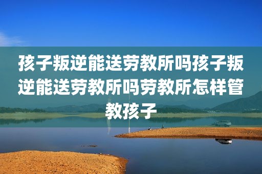 孩子叛逆能送劳教所吗孩子叛逆能送劳教所吗劳教所怎样管教孩子