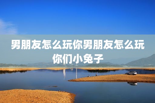 男朋友怎么玩你男朋友怎么玩你们小兔子