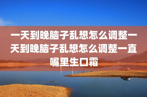 一天到晚脑子乱想怎么调整一天到晚脑子乱想怎么调整一直嘴里生口霜