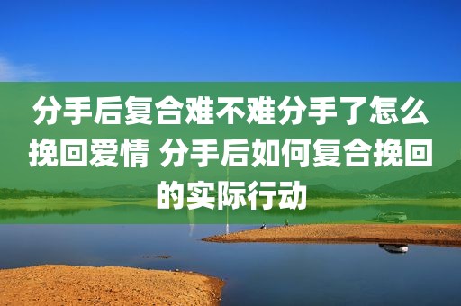 分手后复合难不难分手了怎么挽回爱情 分手后如何复合挽回的实际行动