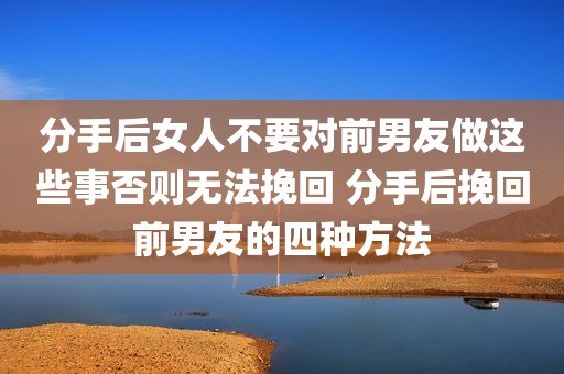 分手后女人不要对前男友做这些事否则无法挽回 分手后挽回前男友的四种方法