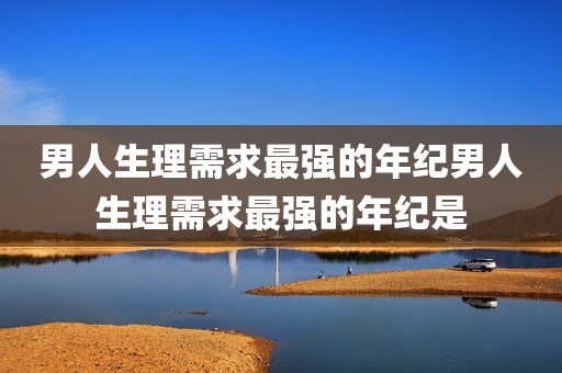 男人生理需求最强的年纪男人生理需求最强的年纪是