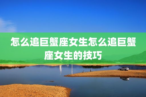 怎么追巨蟹座女生怎么追巨蟹座女生的技巧