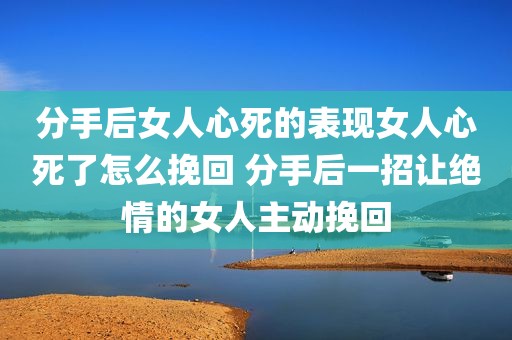 分手后女人心死的表现女人心死了怎么挽回 分手后一招让绝情的女人主动挽回