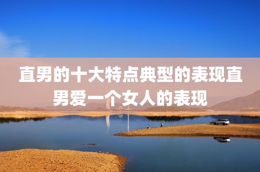 直男的十大特点典型的表现直男爱一个女人的表现