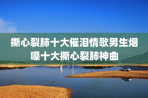 撕心裂肺十大催泪情歌男生烟嗓十大撕心裂肺神曲