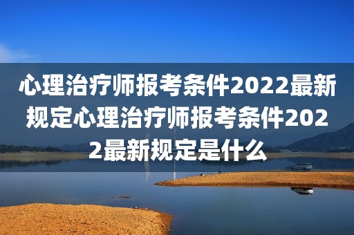 心理治疗师报考条件2022最新规定心理治疗师报考条件2022最新规定是什么