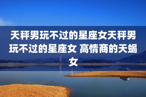 天秤男玩不过的星座女天秤男玩不过的星座女 高情商的天蝎女