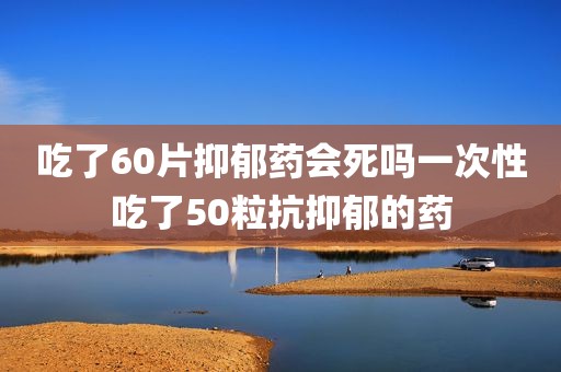 吃了60片抑郁药会死吗一次性吃了50粒抗抑郁的药