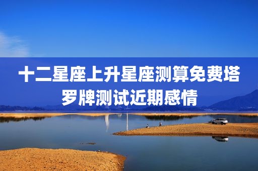 十二星座上升星座测算免费塔罗牌测试近期感情