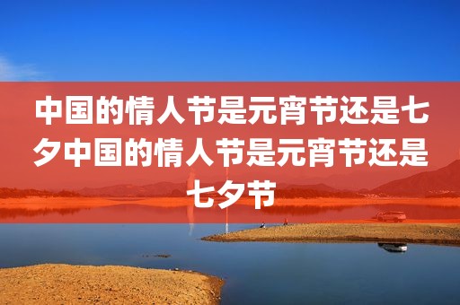 中国的情人节是元宵节还是七夕中国的情人节是元宵节还是七夕节