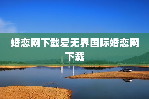 婚恋网下载爱无界国际婚恋网下载