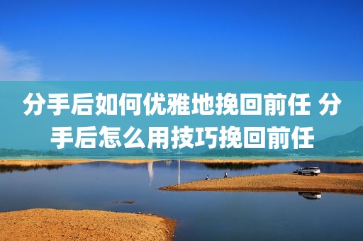 分手后如何优雅地挽回前任 分手后怎么用技巧挽回前任